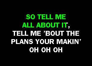 SO TELL ME
ALL ABOUT IT,
TELL ME BOUT THE
PLANS YOUR MAKIN,
0H 0H 0H