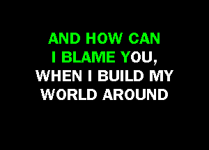 AND HOW CAN
I BLAME YOU,

WHEN I BUILD MY
WORLD AROUND