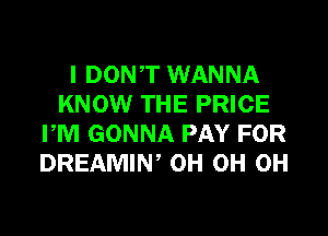 I DONT WANNA
KNOW THE PRICE
PM GONNA PAY FOR
DREAMIN, 0H 0H 0H