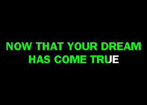 NOW THAT YOUR DREAM

HAS COME TRUE