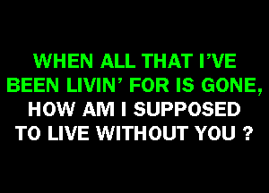 WHEN ALL THAT PVE
BEEN LIVIW FOR IS GONE,
HOW AM I SUPPOSED
TO LIVE WITHOUT YOU ?