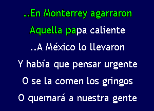 ..En Monterrey agarraron
Aquella papa caliente
..A M(Mco lo llevaron

Y habfa que pensar urgente

0 se la comen los gringos

0 quemar6 a nuestra gente l