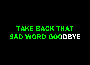 TAKE BACK THAT

SAD WORD GOODBYE