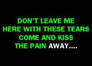 DONT LEAVE ME
HERE WITH THESE TEARS
COME AND KISS
THE PAIN AWAY....