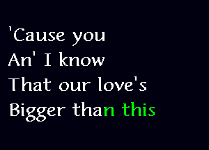 'Cause you
An' I know

That our love's
Bigger than this