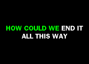 HOW COULD WE END IT

ALL THIS WAY