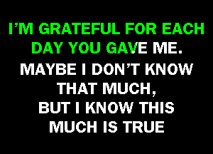 PM GRATEFUL FOR EACH
DAY YOU GAVE ME.

MAYBE I DONT KNOW
THAT MUCH,
BUT I KNOW THIS
MUCH IS TRUE