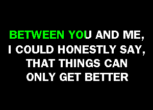 BETWEEN YOU AND ME,

I COULD HONESTLY SAY,
THAT THINGS CAN
ONLY GET BE'ITER