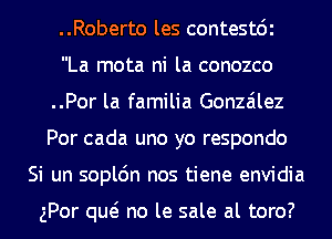 ..Roberto les contestdi
La mota ni la conozco
..Por la familia Gonzalez
Por cada uno yo respondo
Si un sopl6n nos tiene envidia

gPor qw no le sale al toro?