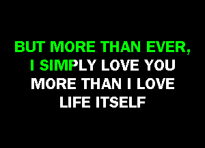 BUT MORE THAN EVER,
I SIMPLY LOVE YOU
MORE THAN I LOVE

LIFE ITSELF