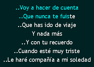 ..Voy a hacer de cuenta
..Que nunca te fuiste
..Que has ido de viaje

Y nada mas
..Y con tu recuerdo
..Cuando esw muy triste
..Le hare? compaFn'a a mi soledad