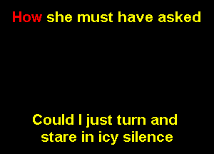 How she must have asked

Could I just turn and
stare in icy silence