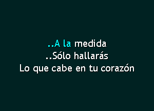 ..A la medida

..Sdlo hallaras
Lo que cabe en tu corazc'm