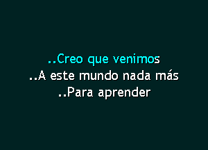 ..Creo que venimos

..A este mundo nada mas
..Para aprender