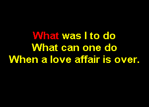 What was I to do
What can one do

When a love affair is over.