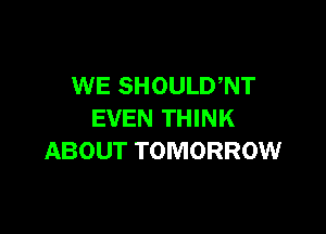 WE SHOULD,NT

EVEN THINK
ABOUT TOMORROW