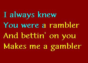 I always knew

You were a rambler
And bettin' on you
Makes me a gambler