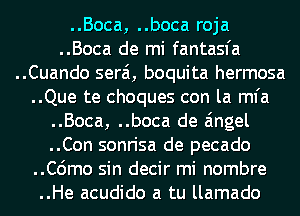 ..Boca, ..boca roja
..Boca de mi fantasfa
..Cuando serai, boquita hermosa
..Que te choques con la mfa

..Boca, ..boca de angel
..Con sonrisa de pecado
..C6mo sin decir mi nombre
..He acudido a tu llamado