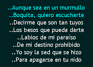 ..Aunque sea en un murmullo
..Boquita, quiero escucharte
..Decirme que son tan tuyos
..Los besos que pueda darte
..Labios de mi paral'so
..De mi destino prohibido
..Yo soy la sed que se hizo
..Para apagarse en tu nido