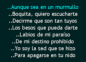 ..Aunque sea en un murmullo
..Boquita, quiero escucharte
..Decirme que son tan tuyos
..Los besos que pueda darte
..Labios de mi paral'so
..De mi destino prohibido
..Yo soy la sed que se hizo
..Para apagarse en tu nido