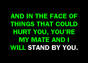 AND IN THE FACE OF
THINGS THAT COULD
HURT YOU, YOURE
MY MATE AND I
WILL STAND BY YOU.