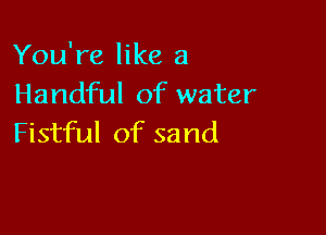 You're like a
Handful of water

Fistful of sand