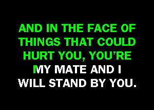AND IN THE FACE OF
THINGS THAT COULD
HURT YOU, YOURE
MY MATE AND I
WILL STAND BY YOU.