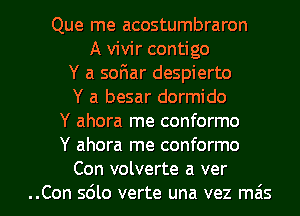 Que me acostumbraron
A vivir contigo
Y a soFmar despierto
Y a besar dormido
Y ahora me conformo
Y ahora rne conformo

Con volverte a ver
..Con sdlo verte una vez ma's l