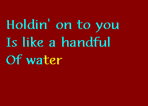 Holdin' on to you
Is like a handful

Of water