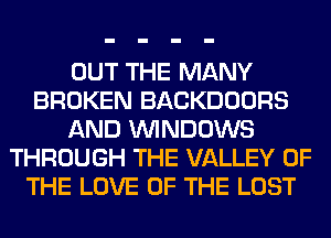OUT THE MANY
BROKEN BACKDOORS
AND WINDOWS
THROUGH THE VALLEY OF
THE LOVE OF THE LOST