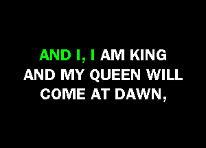 AND I, I AM KING

AND MY QUEEN WILL
COME AT DAWN,