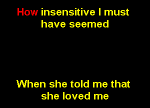 How insensitive I must
have seemed

When she told me that
she loved me