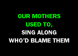 OUR MOTHERS
USED TO,

SING ALONG
WHOD BLAME THEM