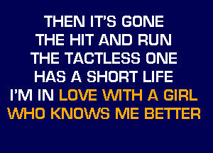 THEN ITS GONE
THE HIT AND RUN
THE TACTLESS ONE
HAS A SHORT LIFE
I'M IN LOVE WITH A GIRL
WHO KNOWS ME BETTER