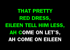THAT PRE'ITY
RED DRESS,
EILEEN TELL HIM LESS,

AH COME ON LETS,
AH COME ON EILEEN
