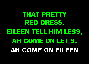 THAT PRE'ITY
RED DRESS,

EILEEN TELL HIM LESS,
AH COME ON LETS,
AH COME ON EILEEN