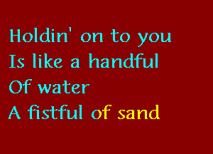 Holdin' on to you
Is like a handful

Of water
A fistful of sand