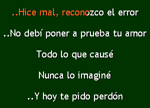 ..Hice mal, reconozco el error
..No debf poner a prueba tu amor
Todo lo que cauQ

Nunca lo imagine?

..Y hoy te pido perdc'm