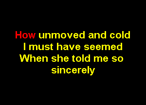 How unmoved and cold
I must have seemed

When she told me so
sincerely