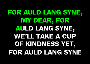 FOR AULD LANG SYNE,
MY DEAR, FOR
AULD LANG SYNE,
WELL TAKE A CUP
0F KINDNESS YET,

FOR AULD LANG SYNE