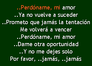 ..Perdc'mame, mi amor
..Ya no vuelve a suceder
..Prometo que jamais la tentacidn
Me volverai a veneer
..Perdc'mame, mi amor
..Dame otra oportunidad
..Y no me dejes solo
Por favor, ..jamais, ..jamais