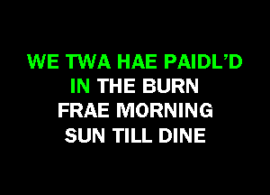 WE TWA HAE PAIDUD
IN THE BURN
FRAE MORNING

SUN TILL DINE