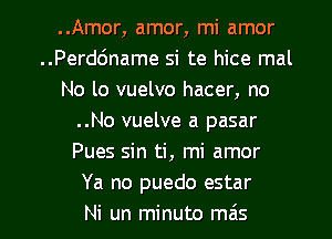 ..Amor, amor, mi amor
..Perd6name si te hice mal
No lo vuelvo hacer, no
..No vuelve a pasar
Pues sin ti, mi amor
Ya no puedo estar
Ni un minuto mas