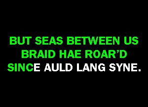 BUT SEAS BETWEEN US
BRAID HAE ROARD
SINCE AULD LANG SYNE.