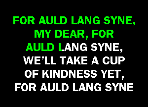 FOR AULD LANG SYNE,
MY DEAR, FOR
AULD LANG SYNE,
WELL TAKE A CUP
0F KINDNESS YET,
FOR AULD LANG SYNE