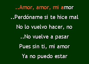 ..Amor, amor, mi amor

..Perd6name si te hice mal

No lo vuelvo hacer, no
..No vuelve a pasar
Pues sin ti, mi amor

Ya no puedo estar