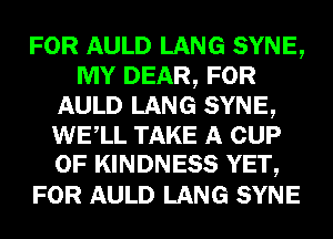 FOR AULD LANG SYNE,
MY DEAR, FOR
AULD LANG SYNE,
WELL TAKE A CUP
0F KINDNESS YET,

FOR AULD LANG SYNE