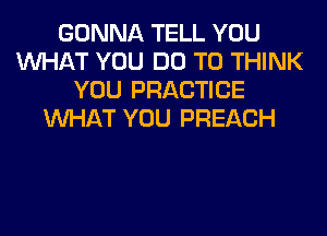 GONNA TELL YOU
WHAT YOU DO TO THINK
YOU PRACTICE
WHAT YOU PREACH