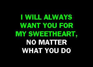 I WILL ALWAYS
WANT YOU FOR

MY SWEETHEART,
NO MATTER
WHAT YOU DO