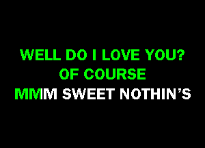 WELL DO I LOVE YOU?

OF COURSE
MMM SWEET NOTHIWS